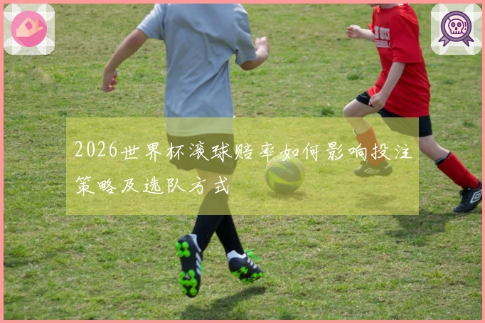 2026世界杯滚球赔率如何影响投注策略及选队方式