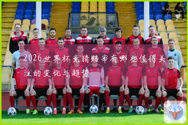 2026世界杯竞猜赔率有哪些值得关注的变化与趋势